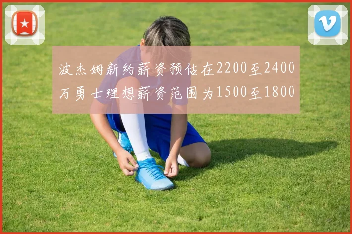 波杰姆新约薪资预估在2200至2400万勇士理想薪资范围为1500至1800万