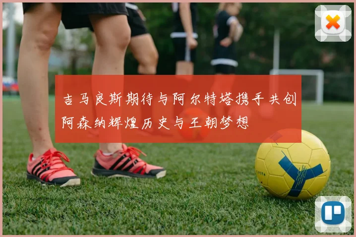 吉马良斯期待与阿尔特塔携手共创阿森纳辉煌历史与王朝梦想